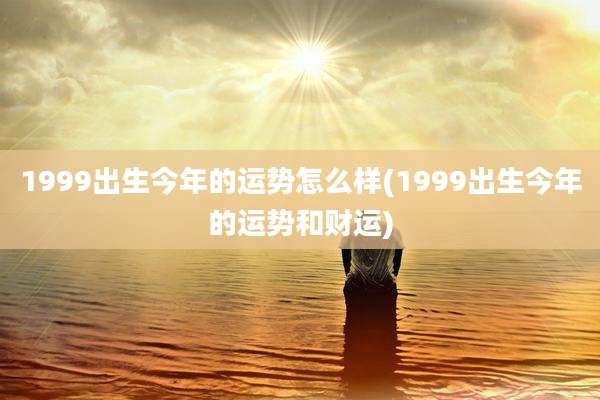 1999出生今年的运势怎么样(1999出生今年的运势和财运)