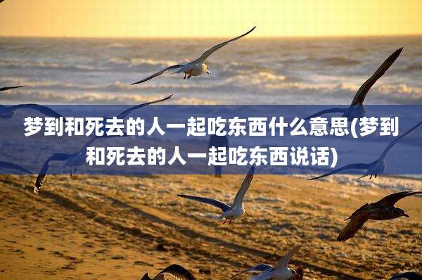 梦到和死去的人一起吃东西什么意思(梦到和死去的人一起吃东西说话)