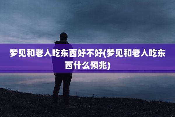梦见和老人吃东西好不好(梦见和老人吃东西什么预兆)