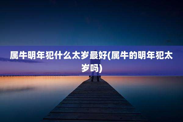 属牛明年犯什么太岁最好(属牛的明年犯太岁吗)