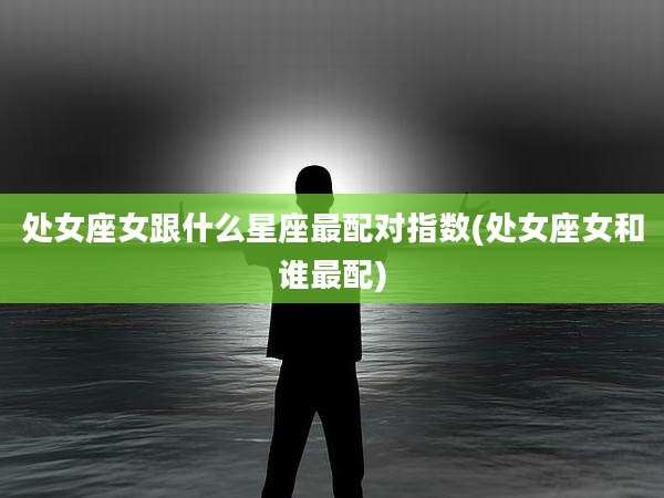 处女座女跟什么星座最配对指数(处女座女和谁最配)