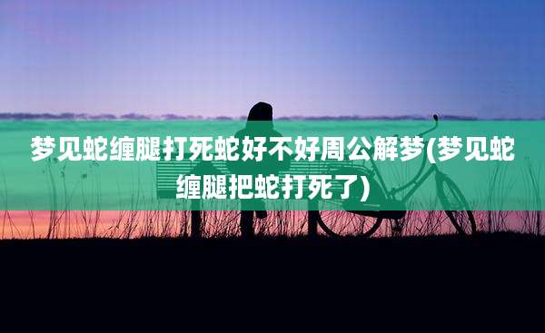 梦见蛇缠腿打死蛇好不好周公解梦(梦见蛇缠腿把蛇打死了)