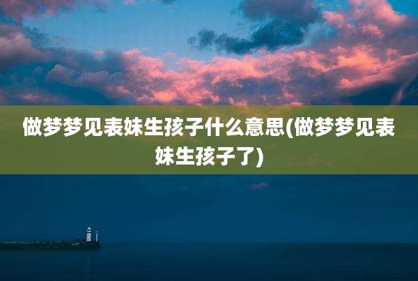 做梦梦见表妹生孩子什么意思(做梦梦见表妹生孩子了)