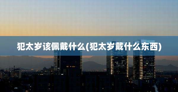 犯太岁该佩戴什么(犯太岁戴什么东西)