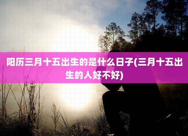 阳历三月十五出生的是什么日子(三月十五出生的人好不好)