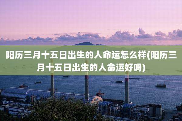 阳历三月十五日出生的人命运怎么样(阳历三月十五日出生的人命运好吗)