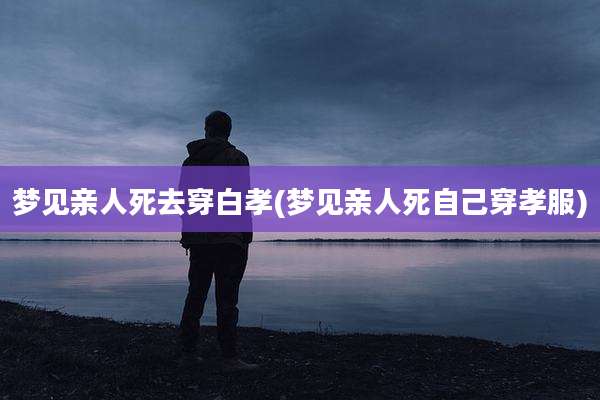 梦见亲人死去穿白孝(梦见亲人死自己穿孝服)