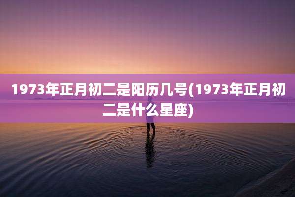 1973年正月初二是阳历几号(1973年正月初二是什么星座)