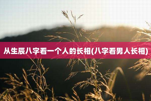从生辰八字看一个人的长相(八字看男人长相)