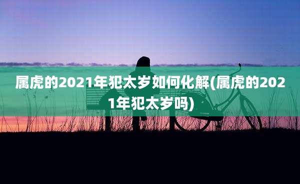 属虎的2021年犯太岁如何化解(属虎的2021年犯太岁吗)