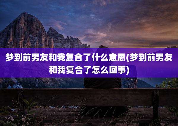 梦到前男友和我复合了什么意思(梦到前男友和我复合了怎么回事)