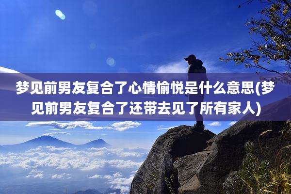 梦见前男友复合了心情愉悦是什么意思(梦见前男友复合了还带去见了所有家人)