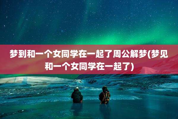 梦到和一个女同学在一起了周公解梦(梦见和一个女同学在一起了)