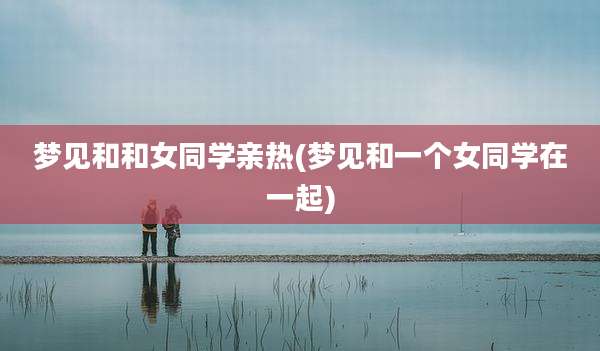 梦见和和女同学亲热(梦见和一个女同学在一起)