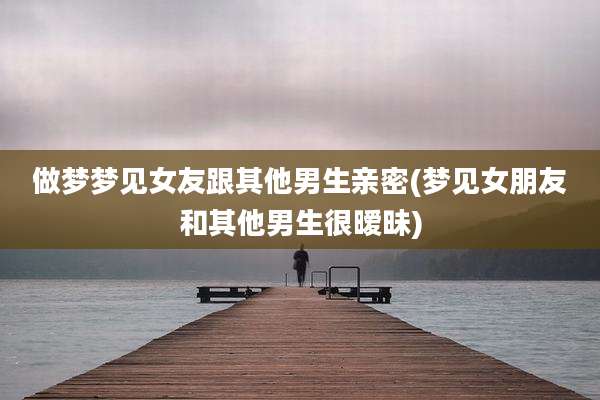做梦梦见女友跟其他男生亲密(梦见女朋友和其他男生很暧昧)