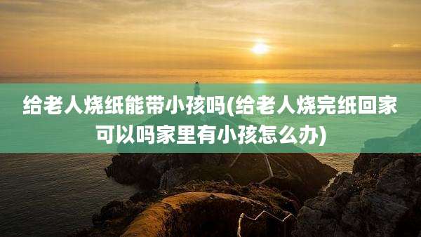 给老人烧纸能带小孩吗(给老人烧完纸回家可以吗家里有小孩怎么办)