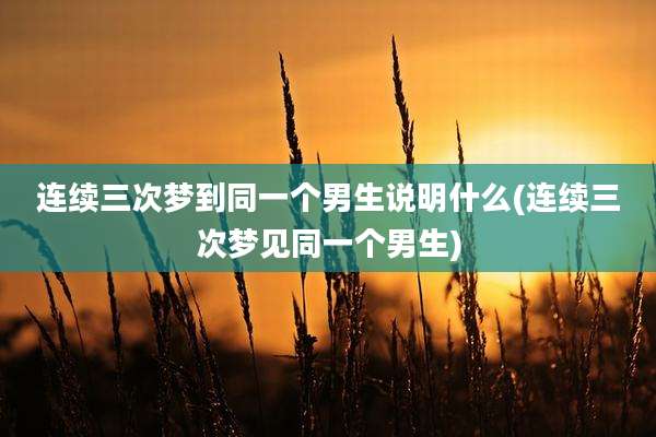 连续三次梦到同一个男生说明什么(连续三次梦见同一个男生)