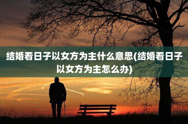 结婚看日子以女方为主什么意思(结婚看日子以女方为主怎么办)