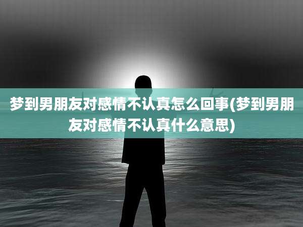 梦到男朋友对感情不认真怎么回事(梦到男朋友对感情不认真什么意思)