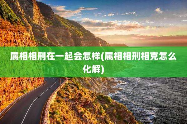 属相相刑在一起会怎样(属相相刑相克怎么化解)