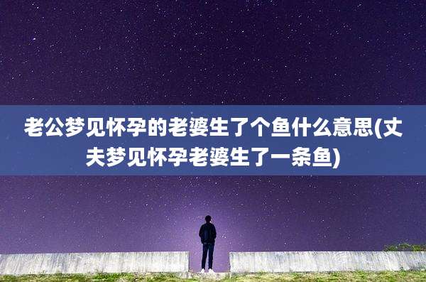 老公梦见怀孕的老婆生了个鱼什么意思(丈夫梦见怀孕老婆生了一条鱼)