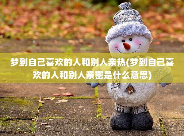 梦到自己喜欢的人和别人亲热(梦到自己喜欢的人和别人亲密是什么意思)
