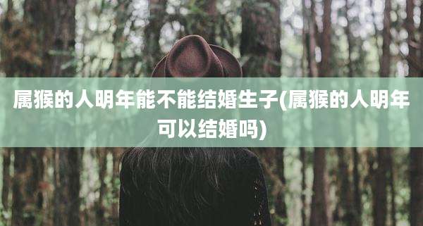 属猴的人明年能不能结婚生子(属猴的人明年可以结婚吗)