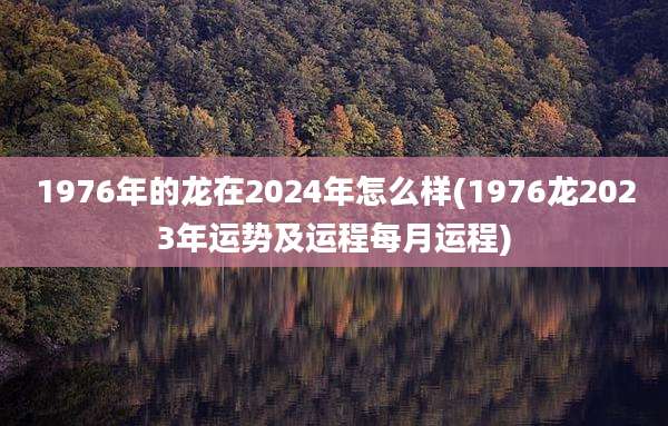 1976年的龙在2024年怎么样(1976龙2023年运势及运程每月运程)