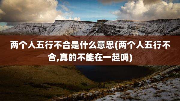 两个人五行不合是什么意思(两个人五行不合,真的不能在一起吗)