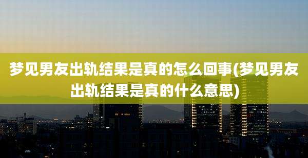梦见男友出轨结果是真的怎么回事(梦见男友出轨结果是真的什么意思)