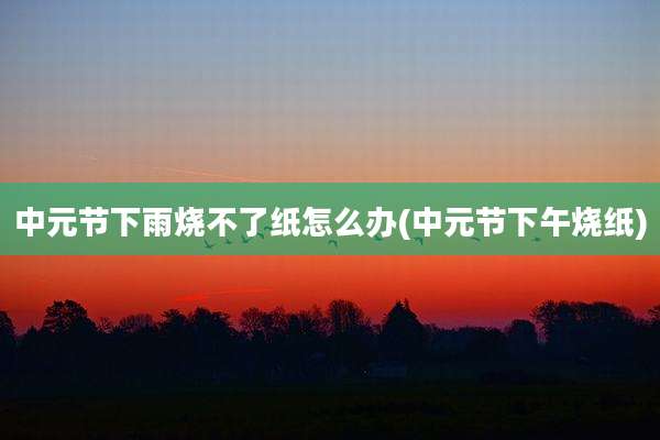 中元节下雨烧不了纸怎么办(中元节下午烧纸)