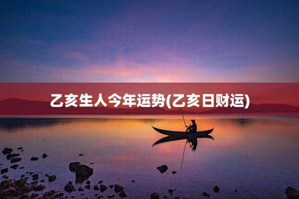 乙亥生人今年运势(乙亥日财运)