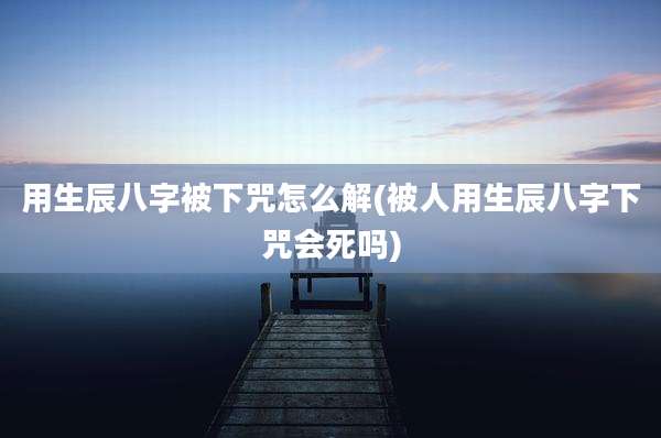 用生辰八字被下咒怎么解(被人用生辰八字下咒会死吗)