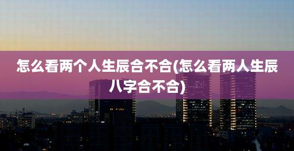 怎么看两个人生辰合不合(怎么看两人生辰八字合不合)
