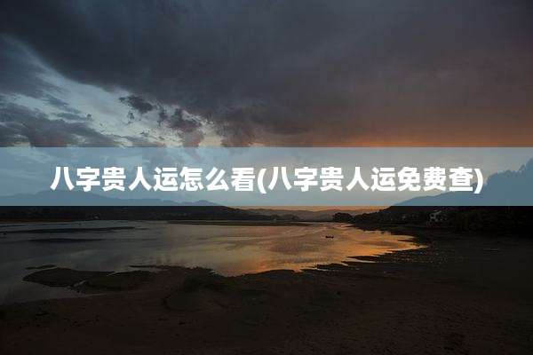八字贵人运怎么看(八字贵人运免费查)
