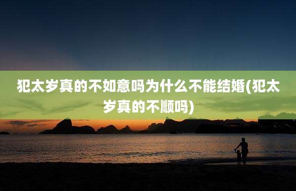 犯太岁真的不如意吗为什么不能结婚(犯太岁真的不顺吗)