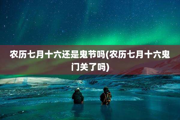 农历七月十六还是鬼节吗(农历七月十六鬼门关了吗)