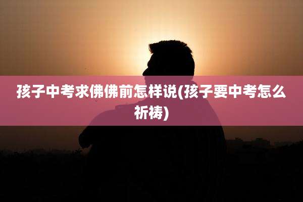 孩子中考求佛佛前怎样说(孩子要中考怎么祈祷)