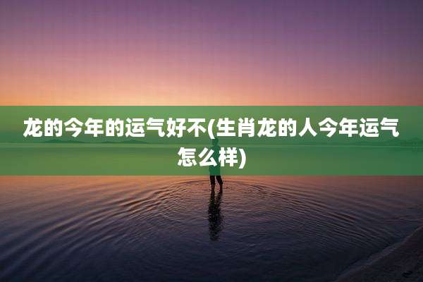 龙的今年的运气好不(生肖龙的人今年运气怎么样)