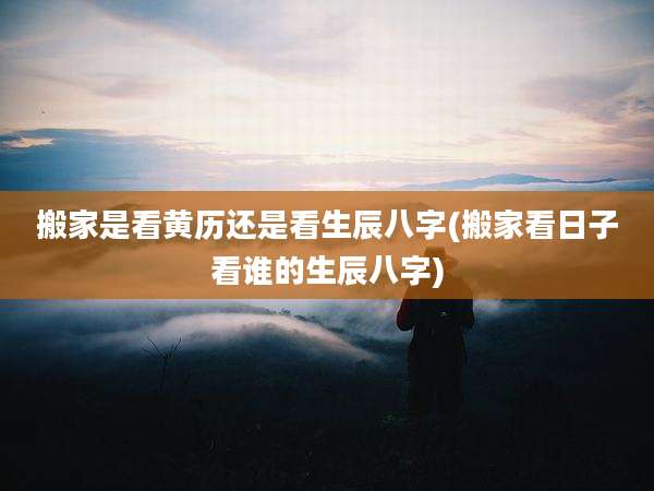 搬家是看黄历还是看生辰八字(搬家看日子看谁的生辰八字)