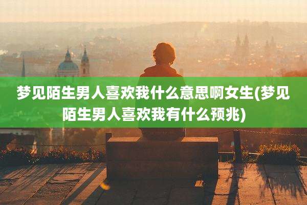 梦见陌生男人喜欢我什么意思啊女生(梦见陌生男人喜欢我有什么预兆)