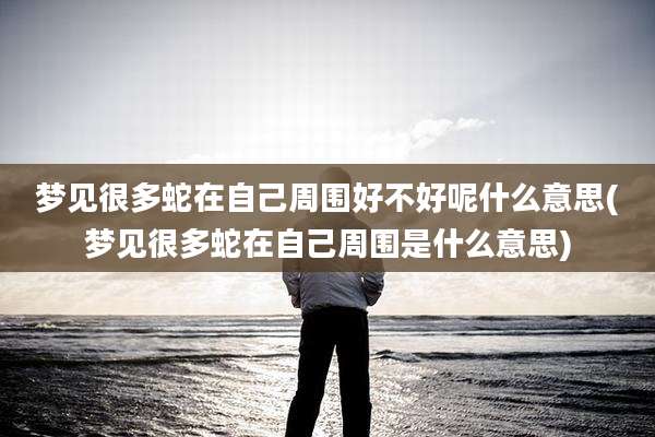 梦见很多蛇在自己周围好不好呢什么意思(梦见很多蛇在自己周围是什么意思)