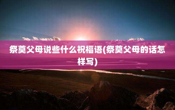祭奠父母说些什么祝福语(祭奠父母的话怎样写)