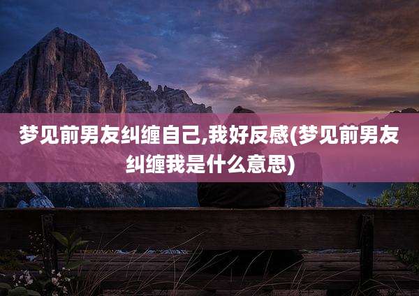 梦见前男友纠缠自己,我好反感(梦见前男友纠缠我是什么意思)