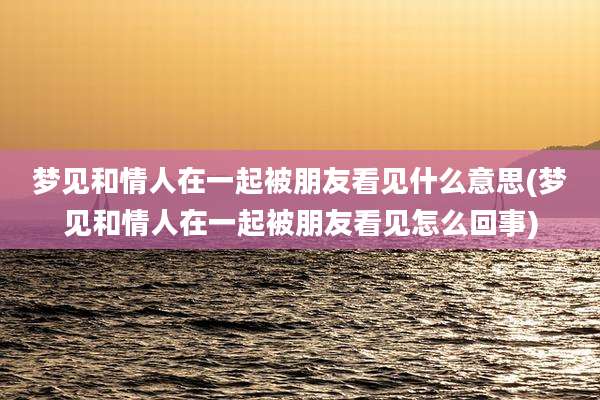 梦见和情人在一起被朋友看见什么意思(梦见和情人在一起被朋友看见怎么回事)