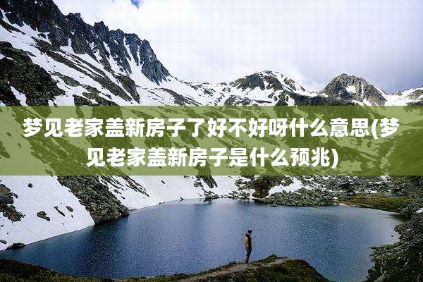 梦见老家盖新房子了好不好呀什么意思(梦见老家盖新房子是什么预兆)