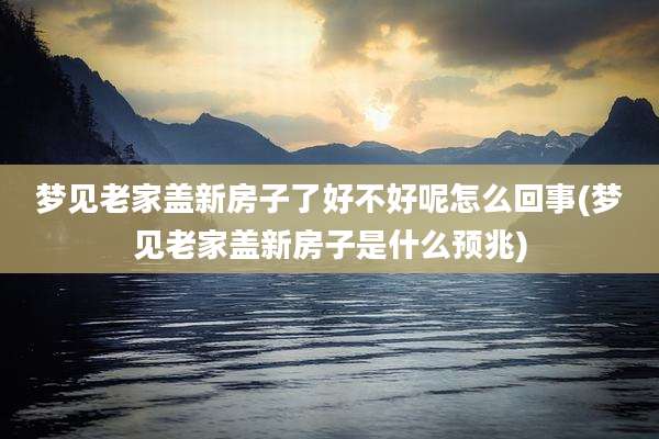 梦见老家盖新房子了好不好呢怎么回事(梦见老家盖新房子是什么预兆)