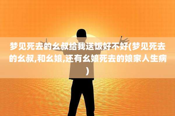 梦见死去的幺叔给我送饭好不好(梦见死去的幺叔,和幺娘,还有幺娘死去的娘家人生病)