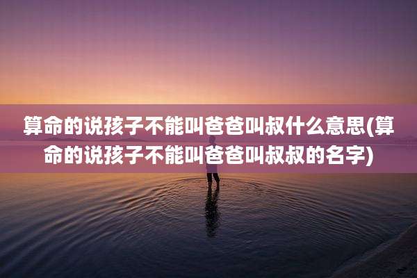 算命的说孩子不能叫爸爸叫叔什么意思(算命的说孩子不能叫爸爸叫叔叔的名字)
