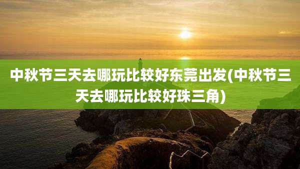 中秋节三天去哪玩比较好东莞出发(中秋节三天去哪玩比较好珠三角)
